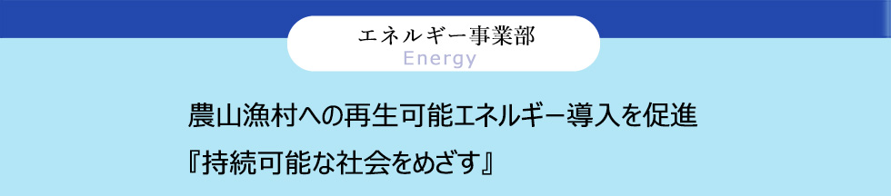 エネルギー事業部 Energy 農山漁村への再生可能エネルギー導入を促進 『持続可能な社会をめざす』
										